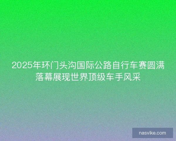 2025年环门头沟国际公路自行车赛圆满落幕展现世界顶级车手风采
