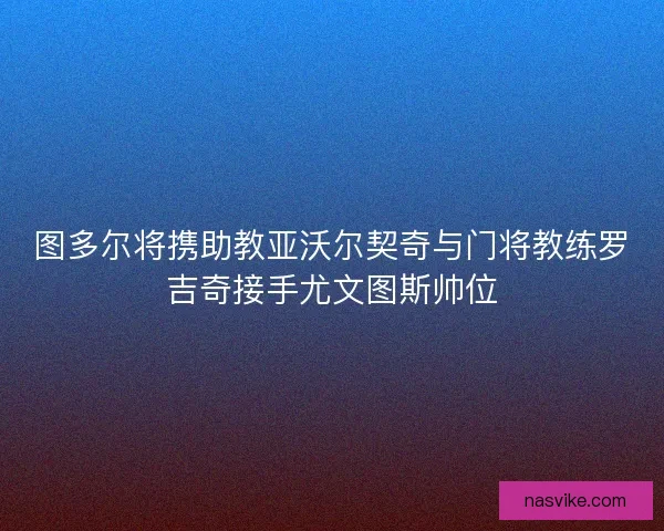 图多尔将携助教亚沃尔契奇与门将教练罗吉奇接手尤文图斯帅位