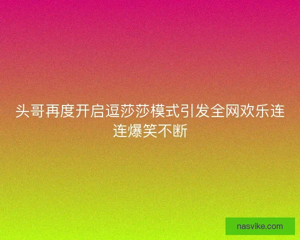 头哥再度开启逗莎莎模式引发全网欢乐连连爆笑不断